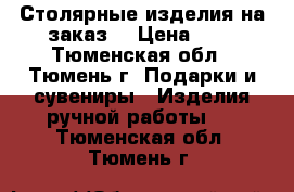 Столярные изделия на заказ. › Цена ­ 1 - Тюменская обл., Тюмень г. Подарки и сувениры » Изделия ручной работы   . Тюменская обл.,Тюмень г.